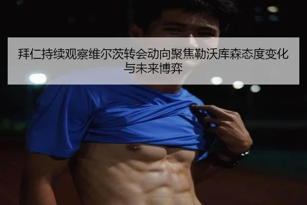 拜仁持续观察维尔茨转会动向聚焦勒沃库森态度变化与未来博弈