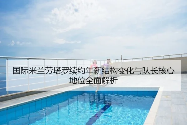 国际米兰劳塔罗续约年薪结构变化与队长核心地位全面解析