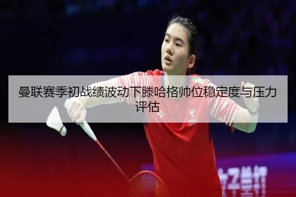 曼联赛季初战绩波动下滕哈格帅位稳定度与压力评估