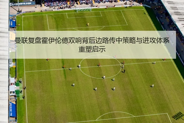 曼联复盘霍伊伦德双响背后边路传中策略与进攻体系重塑启示